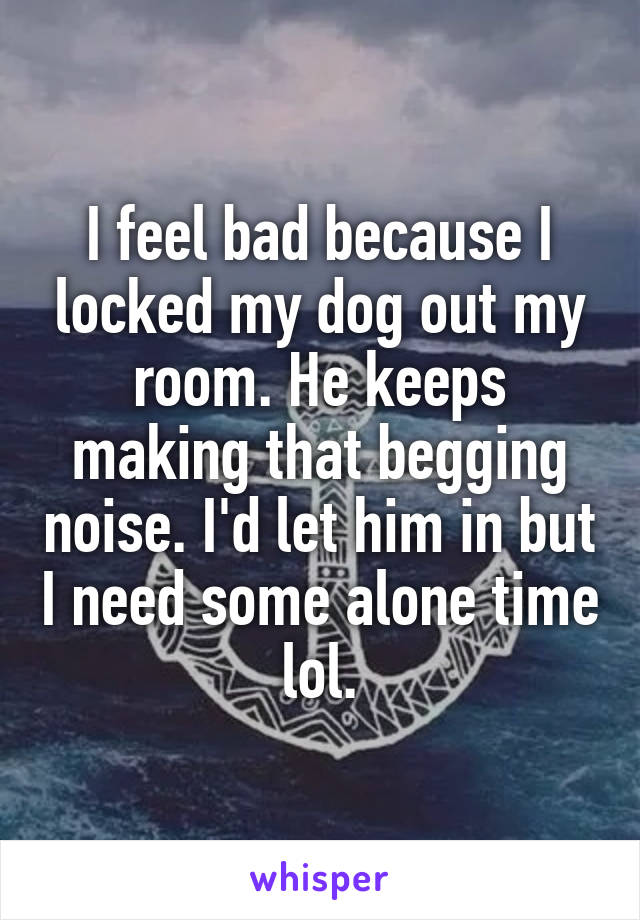 I feel bad because I locked my dog out my room. He keeps making that begging noise. I'd let him in but I need some alone time lol.