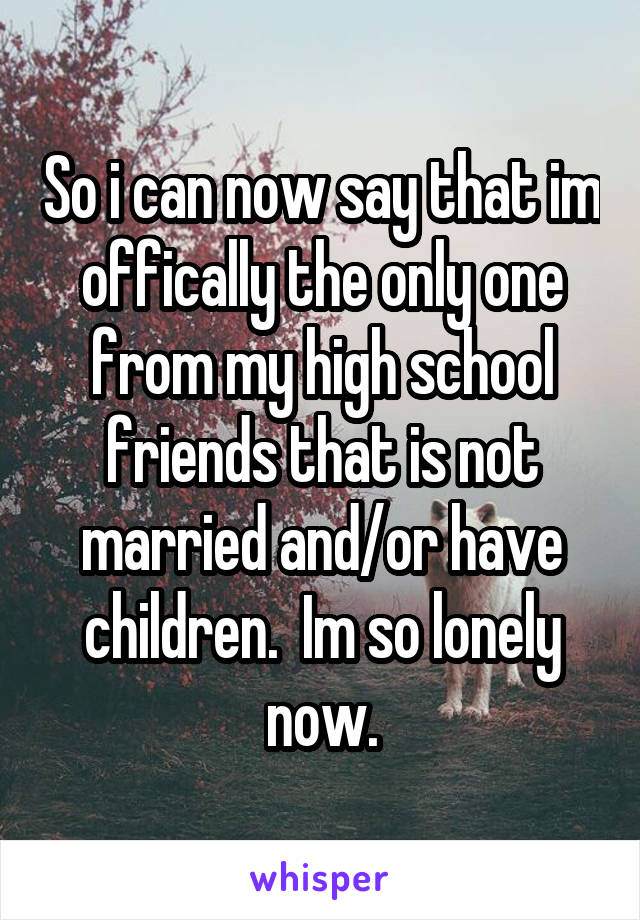 So i can now say that im offically the only one from my high school friends that is not married and/or have children.  Im so lonely now.