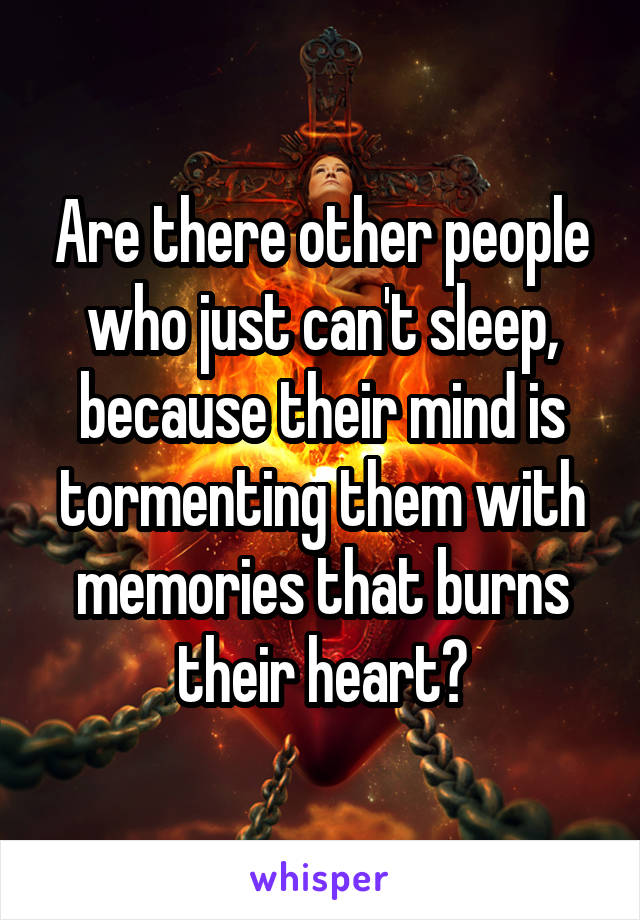 Are there other people who just can't sleep, because their mind is tormenting them with memories that burns their heart?