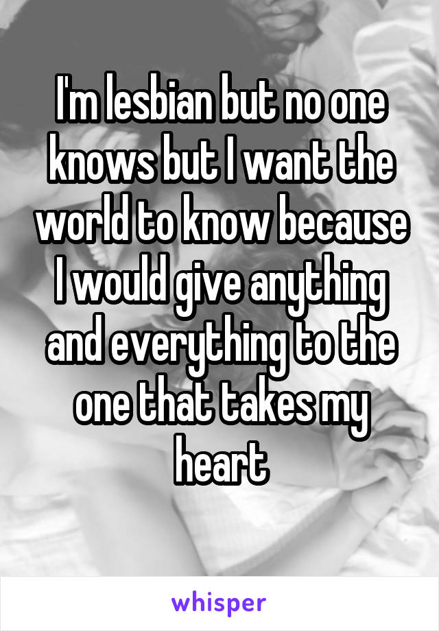 I'm lesbian but no one knows but I want the world to know because I would give anything and everything to the one that takes my heart
