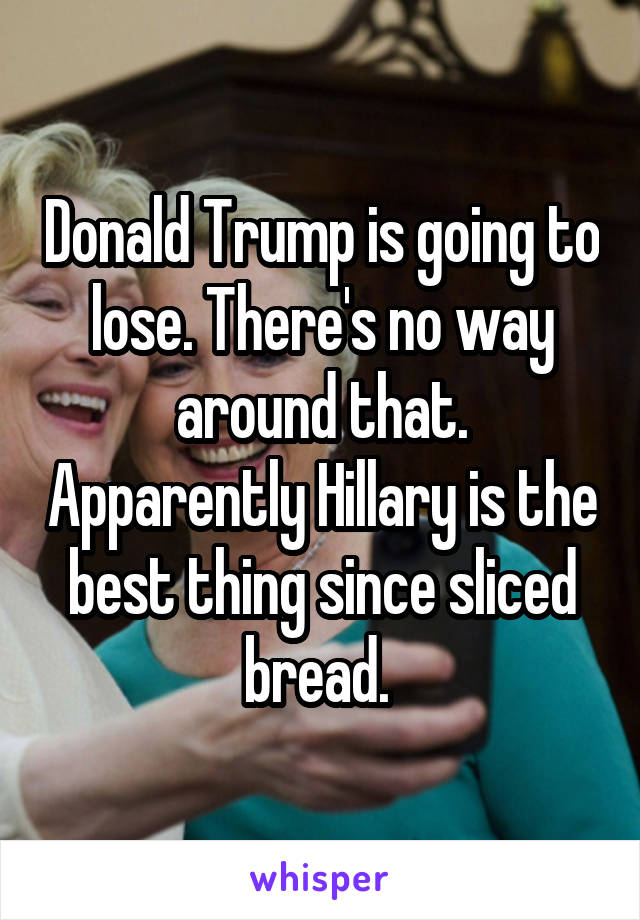 Donald Trump is going to lose. There's no way around that. Apparently Hillary is the best thing since sliced bread. 