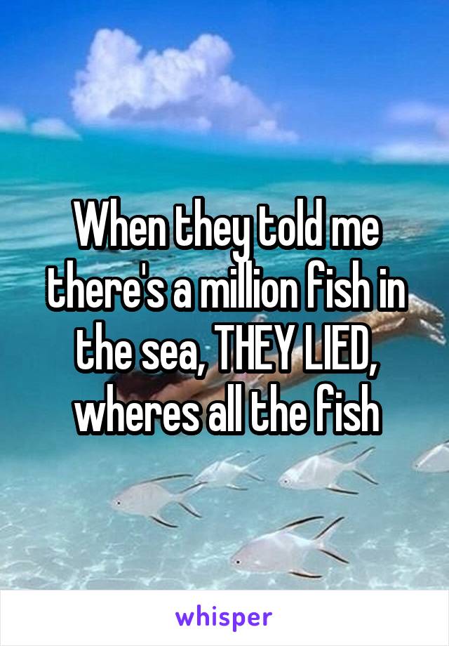 When they told me there's a million fish in the sea, THEY LIED, wheres all the fish