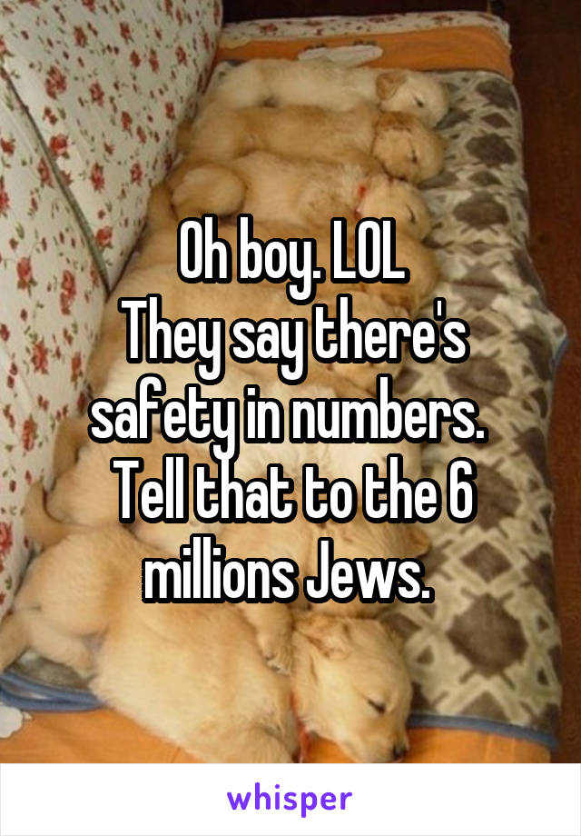 Oh boy. LOL
They say there's safety in numbers. 
Tell that to the 6 millions Jews. 