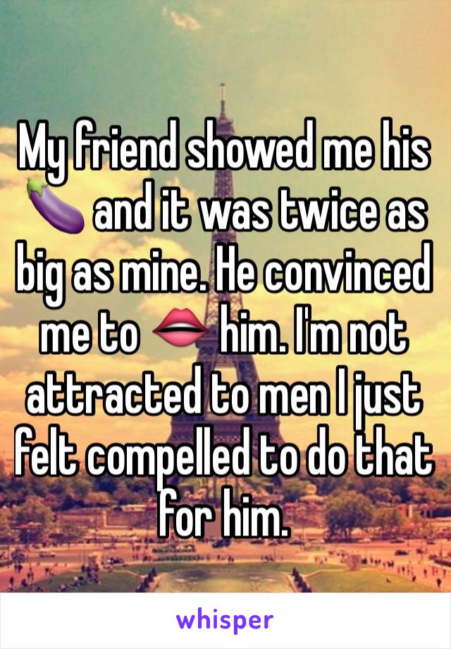 My friend showed me his 🍆 and it was twice as big as mine. He convinced me to 👄 him. I'm not attracted to men I just felt compelled to do that for him.