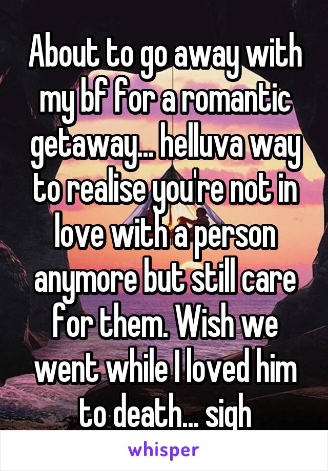 About to go away with my bf for a romantic getaway... helluva way to realise you're not in love with a person anymore but still care for them. Wish we went while I loved him to death... sigh