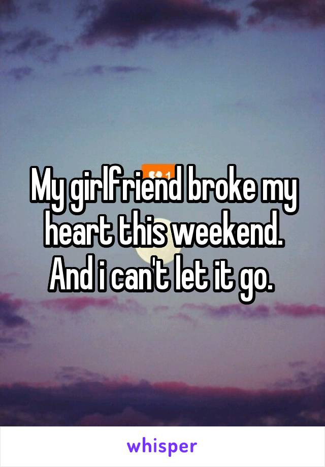 My girlfriend broke my heart this weekend. And i can't let it go. 