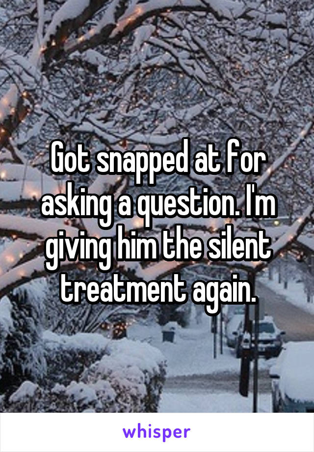 Got snapped at for asking a question. I'm giving him the silent treatment again.