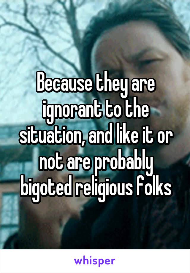 Because they are ignorant to the situation, and like it or not are probably bigoted religious folks