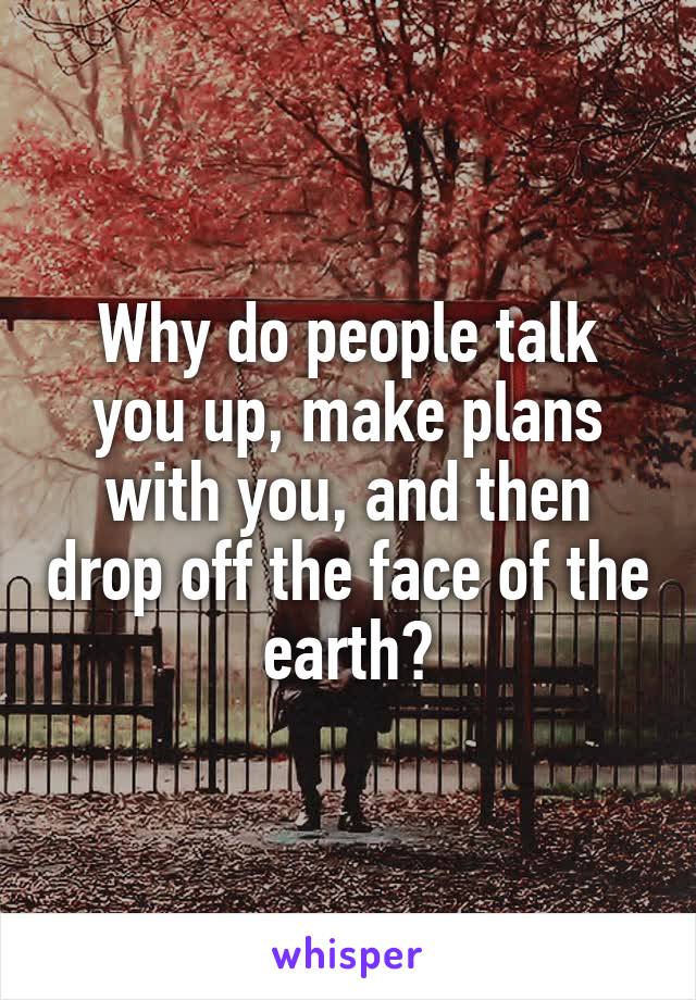 Why do people talk you up, make plans with you, and then drop off the face of the earth?