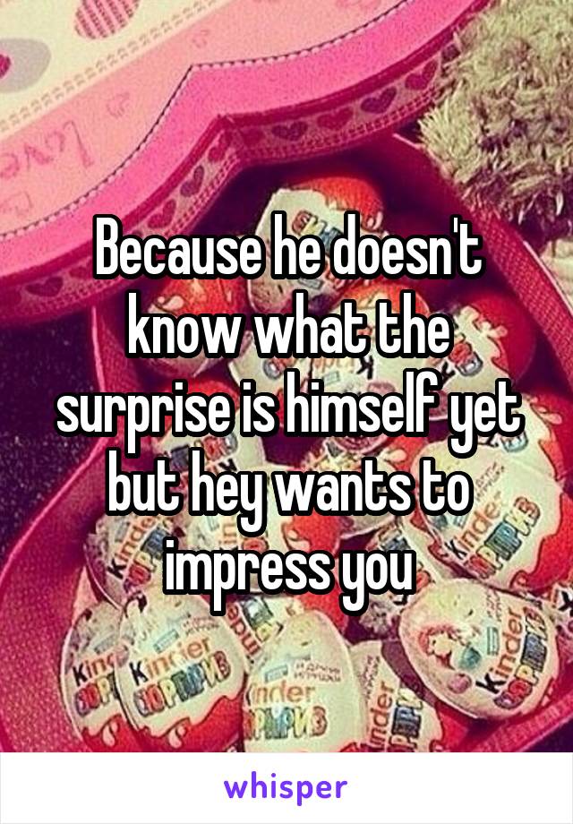 Because he doesn't know what the surprise is himself yet but hey wants to impress you