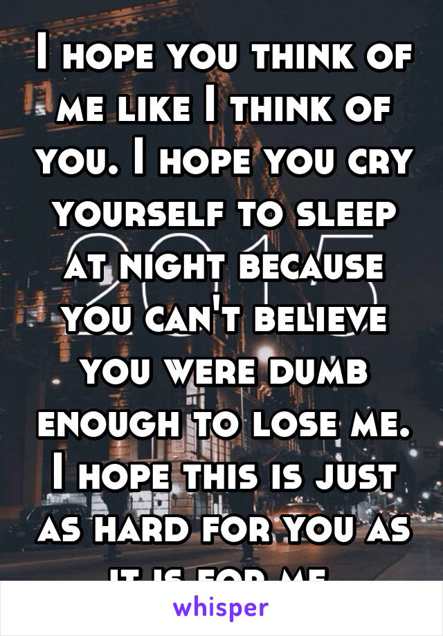 I hope you think of me like I think of you. I hope you cry yourself to sleep at night because you can't believe you were dumb enough to lose me. I hope this is just as hard for you as it is for me.