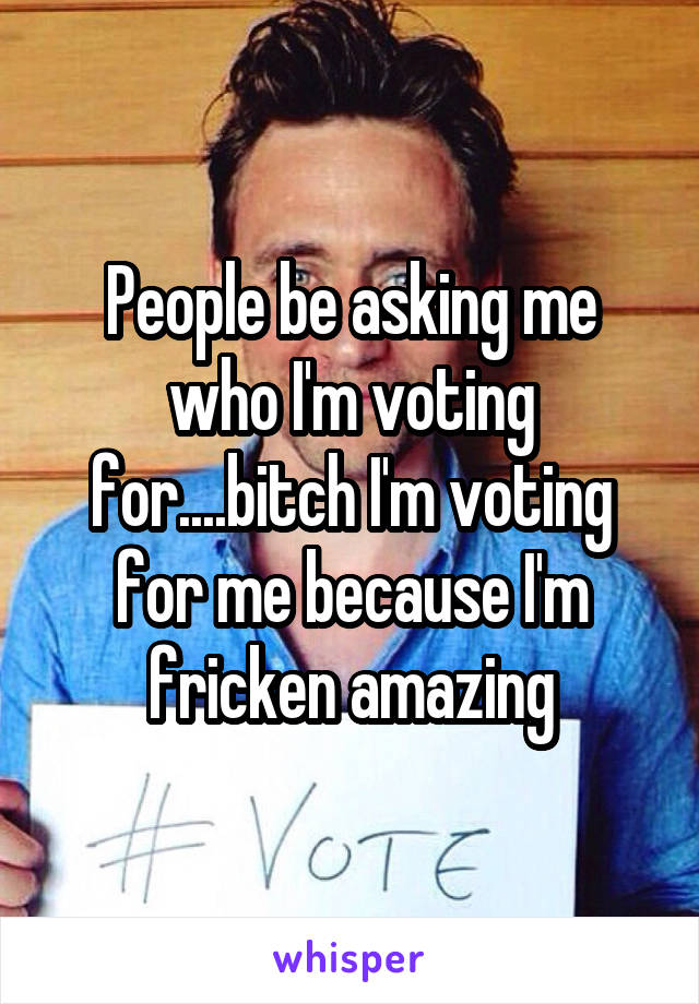 People be asking me who I'm voting for....bitch I'm voting for me because I'm fricken amazing