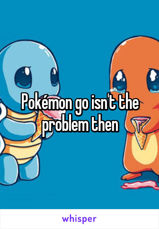 Pokémon go isn't the problem then