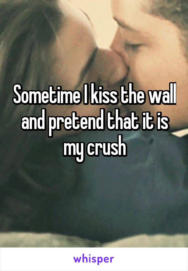 Sometime I kiss the wall and pretend that it is my crush
