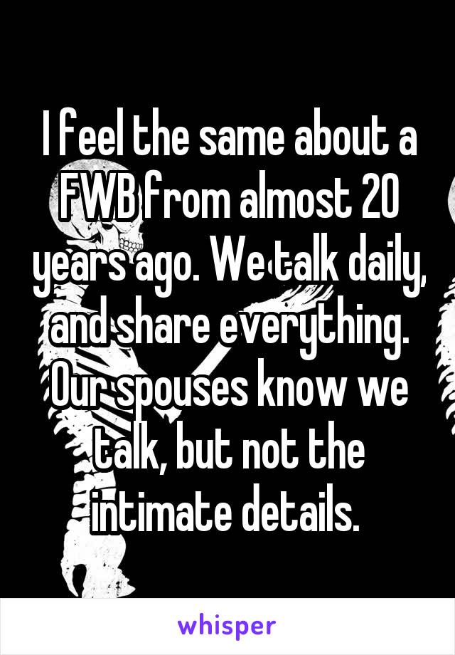 I feel the same about a FWB from almost 20 years ago. We talk daily, and share everything. Our spouses know we talk, but not the intimate details. 