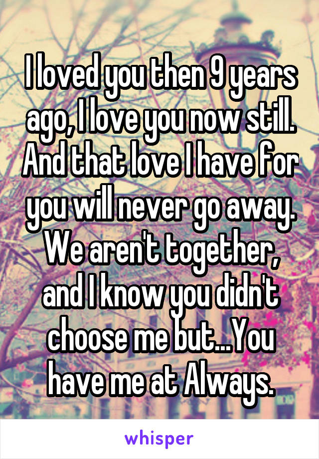 I loved you then 9 years ago, I love you now still. And that love I have for you will never go away. We aren't together, and I know you didn't choose me but...You have me at Always.