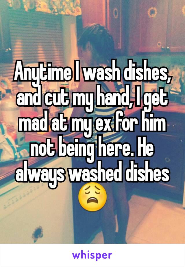 Anytime I wash dishes, and cut my hand, I get mad at my ex for him not being here. He always washed dishes 😩