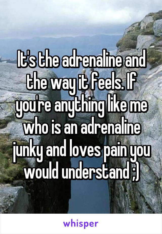 It's the adrenaline and the way it feels. If you're anything like me who is an adrenaline junky and loves pain you would understand ;)