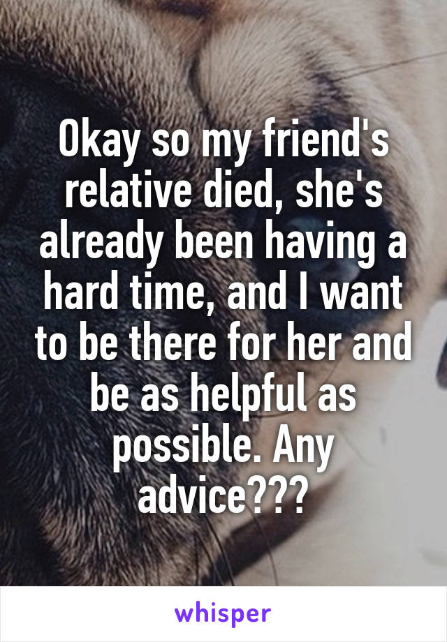 Okay so my friend's relative died, she's already been having a hard time, and I want to be there for her and be as helpful as possible. Any advice???