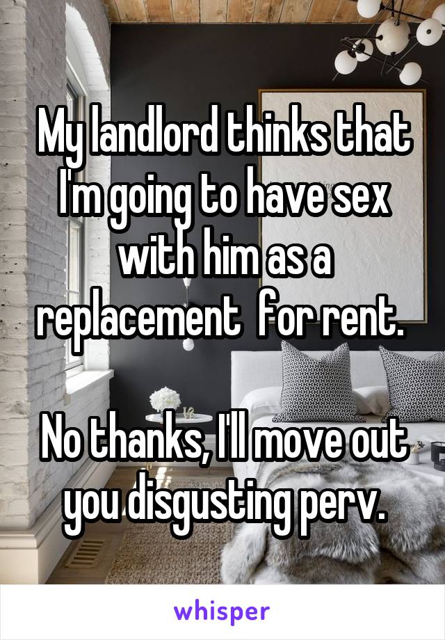 My landlord thinks that I'm going to have sex with him as a replacement  for rent. 

No thanks, I'll move out you disgusting perv.