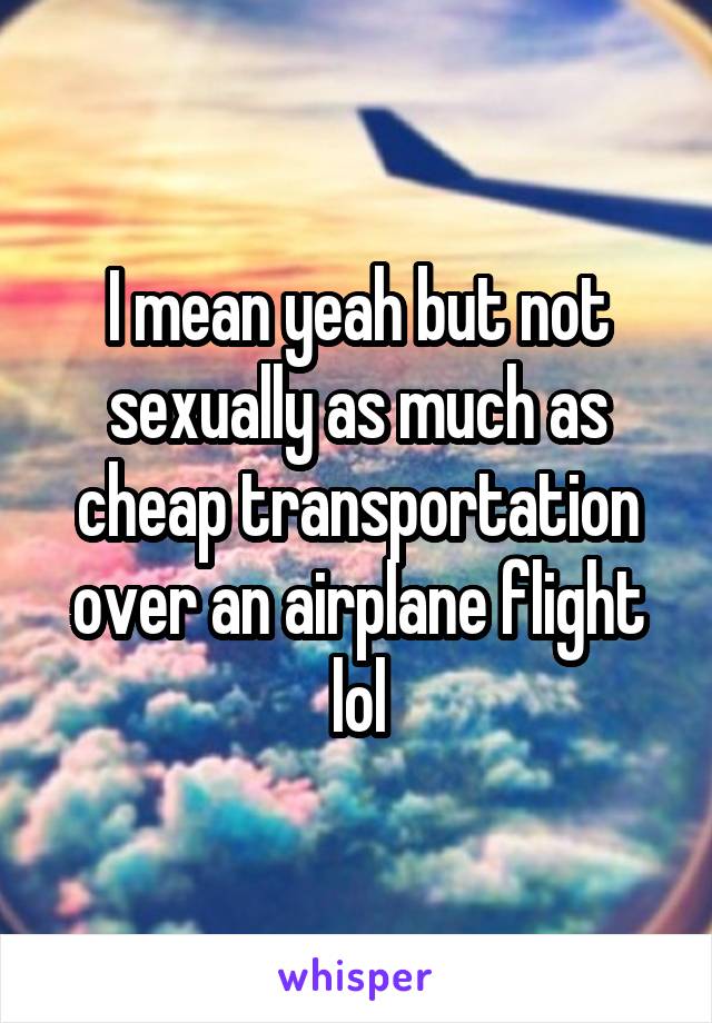 I mean yeah but not sexually as much as cheap transportation over an airplane flight lol