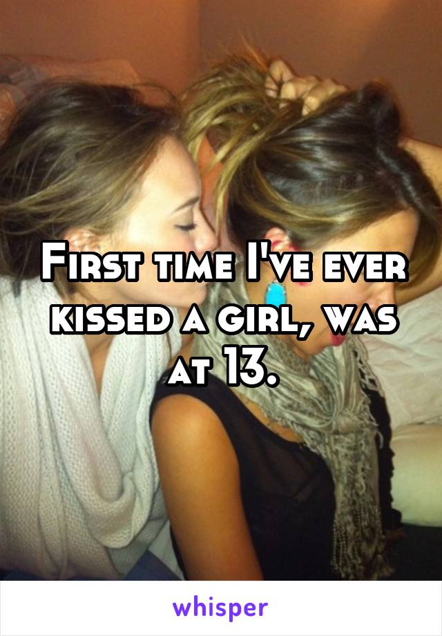 First time I've ever kissed a girl, was at 13.