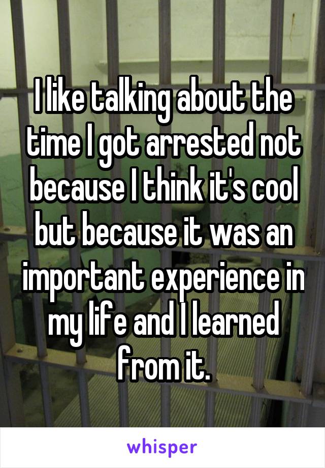 I like talking about the time I got arrested not because I think it's cool but because it was an important experience in my life and I learned from it.