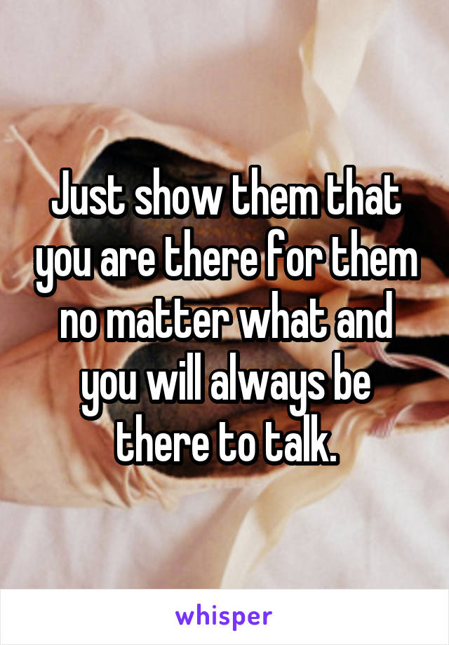 Just show them that you are there for them no matter what and you will always be there to talk.