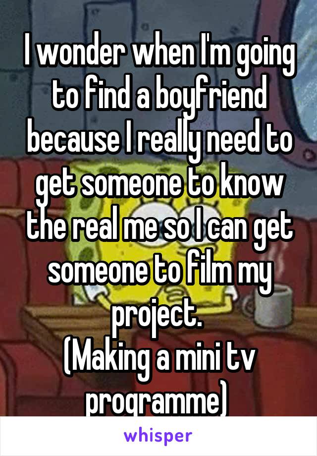 I wonder when I'm going to find a boyfriend because I really need to get someone to know the real me so I can get someone to film my project. 
(Making a mini tv programme) 