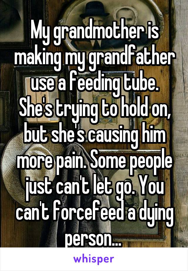 My grandmother is making my grandfather use a feeding tube. She's trying to hold on, but she's causing him more pain. Some people just can't let go. You can't forcefeed a dying person... 