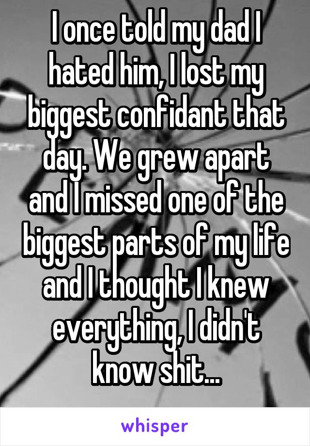 I once told my dad I hated him, I lost my biggest confidant that day. We grew apart and I missed one of the biggest parts of my life and I thought I knew everything, I didn't know shit...
