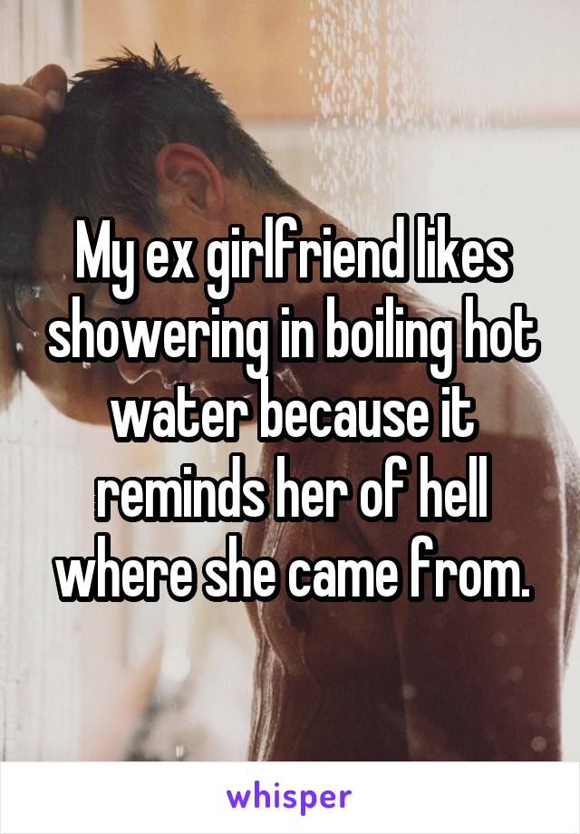 My ex girlfriend likes showering in boiling hot water because it reminds her of hell where she came from.