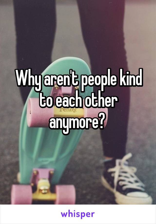 Why aren't people kind to each other anymore? 
