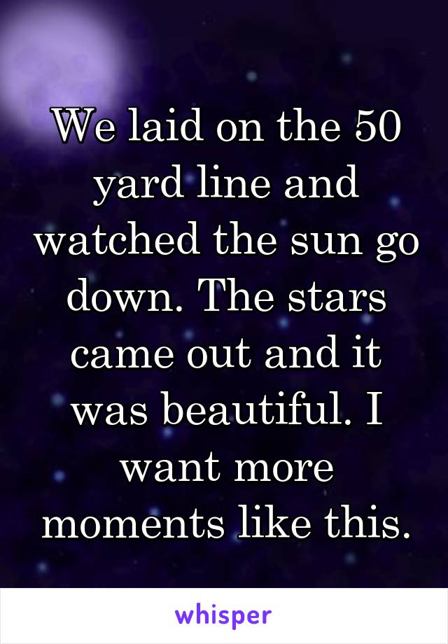 We laid on the 50 yard line and watched the sun go down. The stars came out and it was beautiful. I want more moments like this.