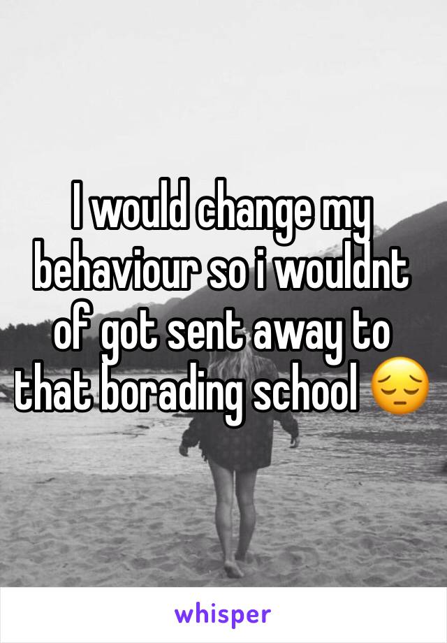 I would change my behaviour so i wouldnt of got sent away to that borading school 😔