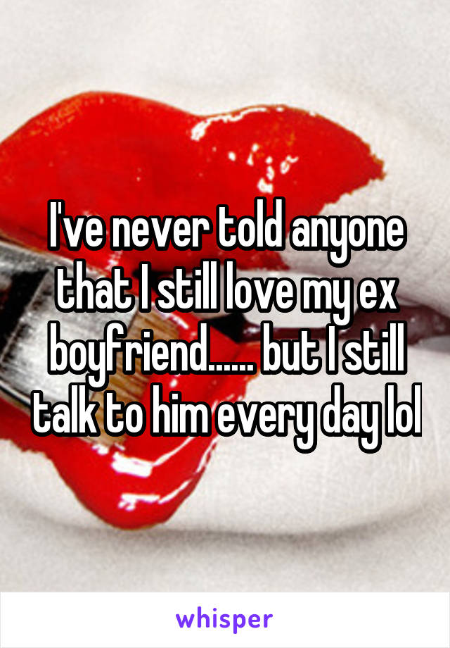 I've never told anyone that I still love my ex boyfriend...... but I still talk to him every day lol