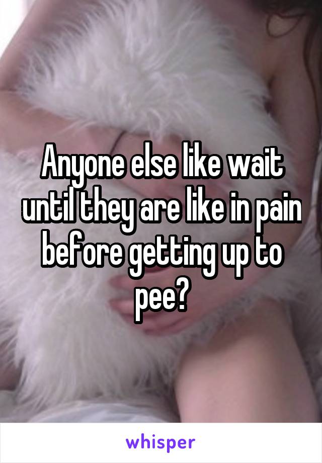 Anyone else like wait until they are like in pain before getting up to pee?