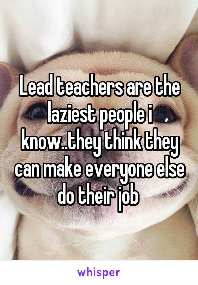 Lead teachers are the laziest people i know..they think they can make everyone else do their job 