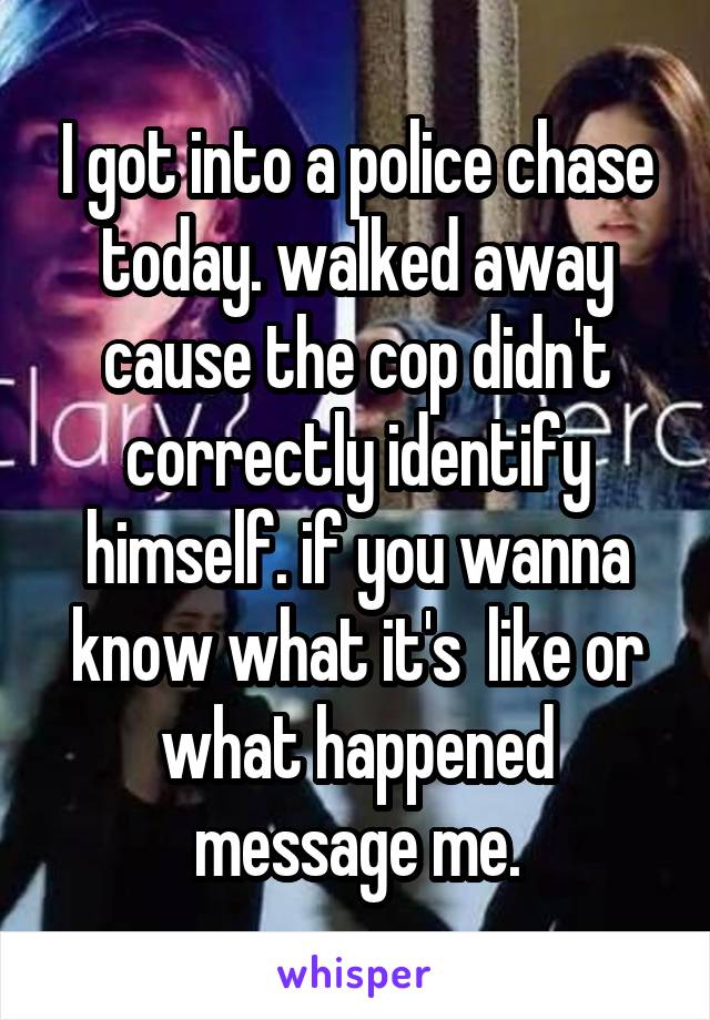 I got into a police chase today. walked away cause the cop didn't correctly identify himself. if you wanna know what it's  like or what happened message me.