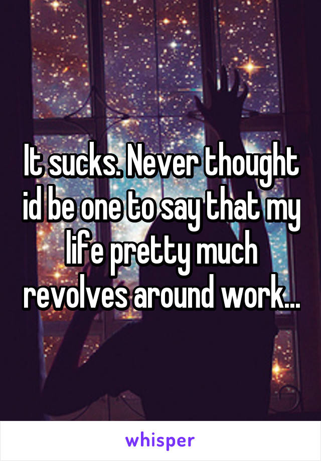 It sucks. Never thought id be one to say that my life pretty much revolves around work...