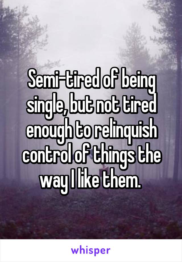 Semi-tired of being single, but not tired enough to relinquish control of things the way I like them. 