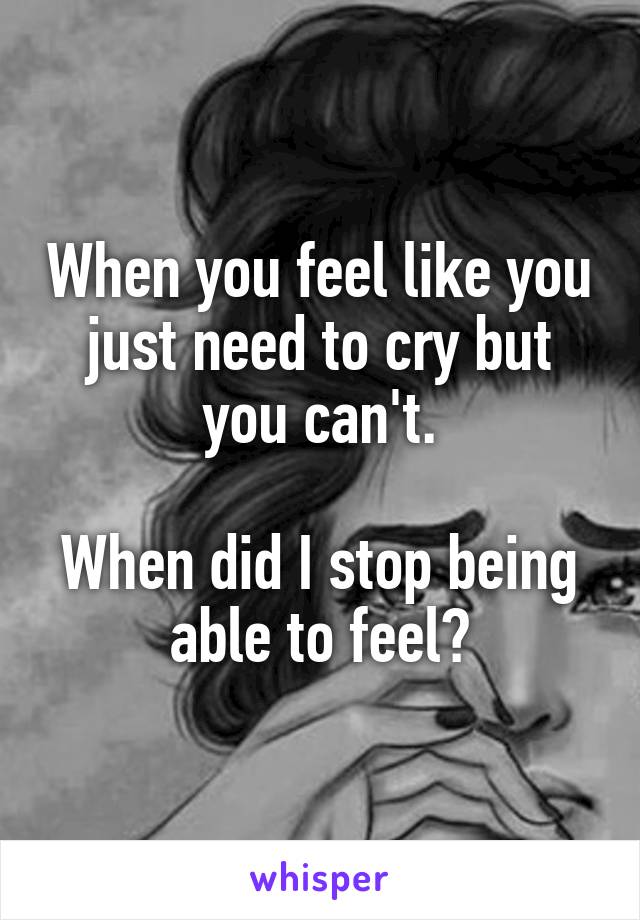 When you feel like you just need to cry but you can't.

When did I stop being able to feel?