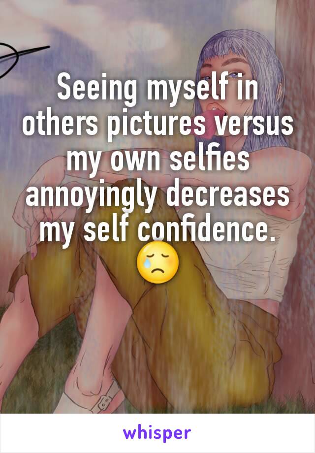 Seeing myself in others pictures versus my own selfies annoyingly decreases my self confidence.
😢