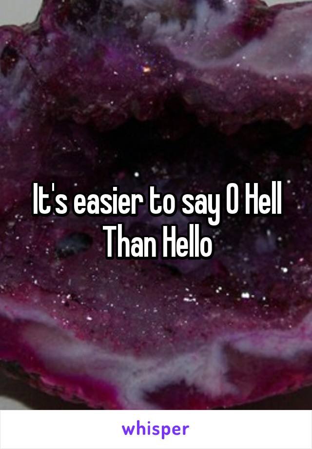 It's easier to say O Hell
Than Hello