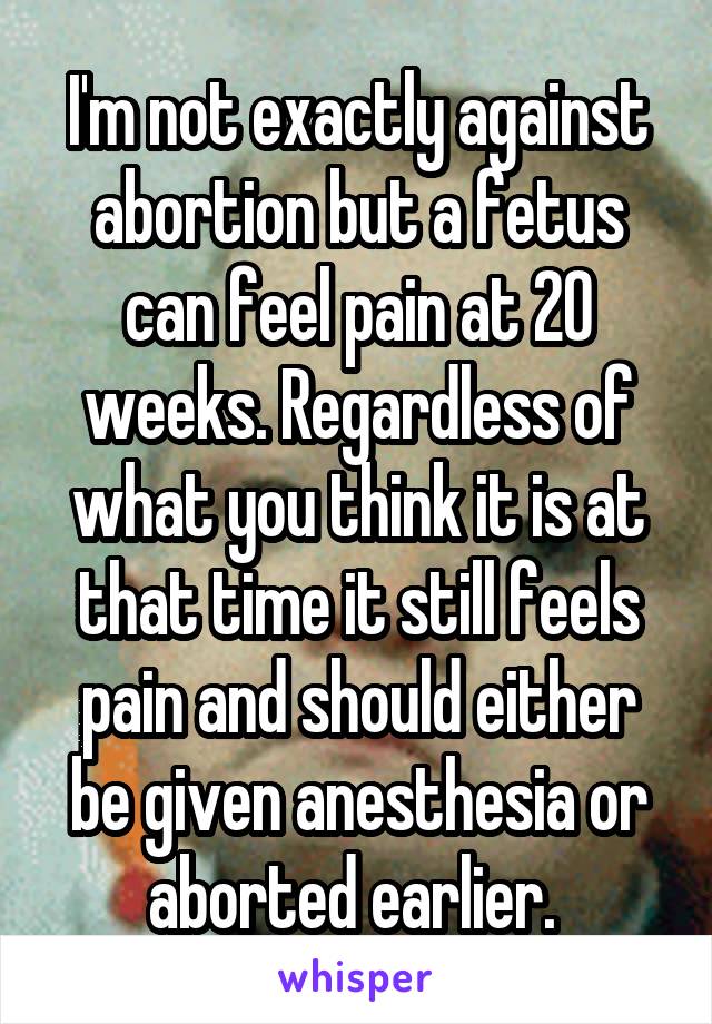 I'm not exactly against abortion but a fetus can feel pain at 20 weeks. Regardless of what you think it is at that time it still feels pain and should either be given anesthesia or aborted earlier. 