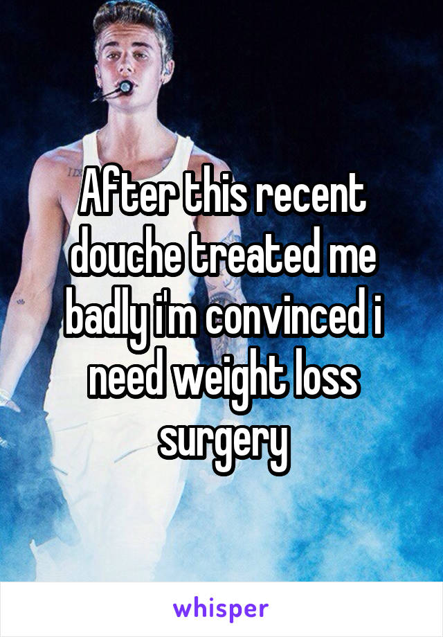 After this recent douche treated me badly i'm convinced i need weight loss surgery