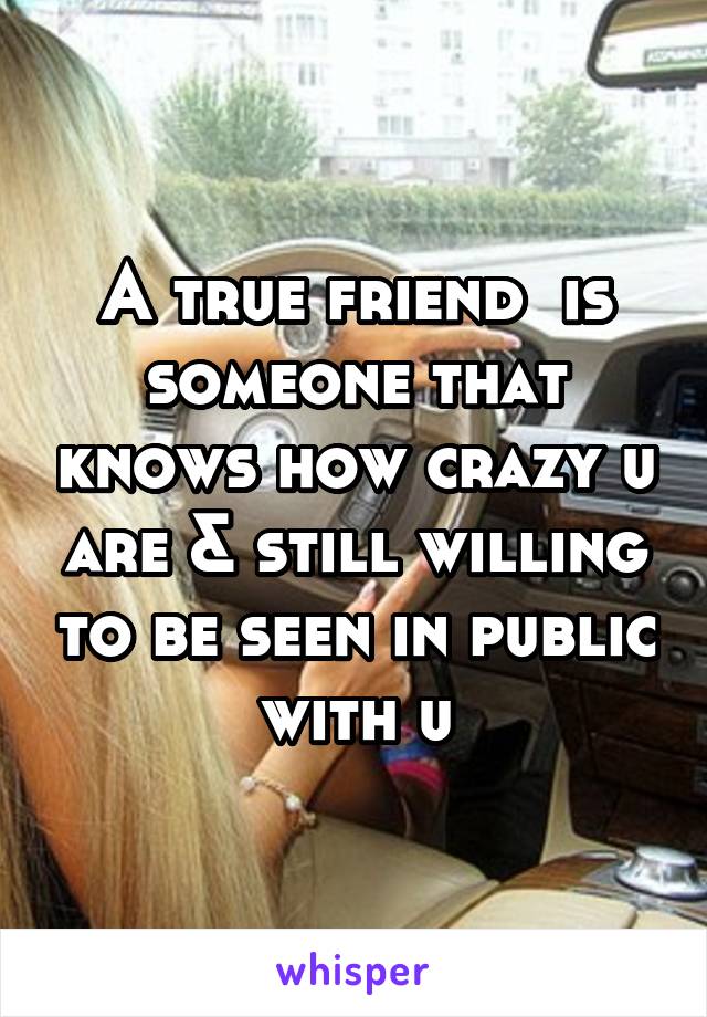 A true friend  is someone that knows how crazy u are & still willing to be seen in public with u