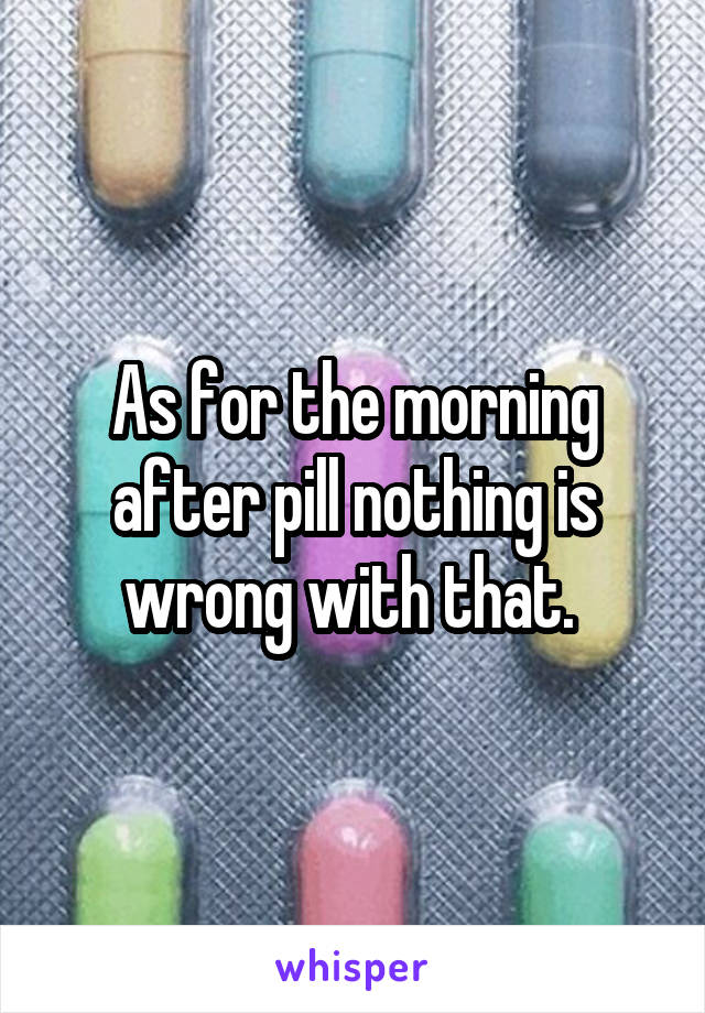 As for the morning after pill nothing is wrong with that. 