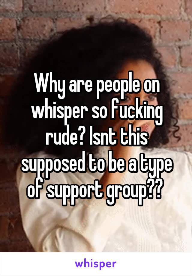 Why are people on whisper so fucking rude? Isnt this supposed to be a type of support group?? 