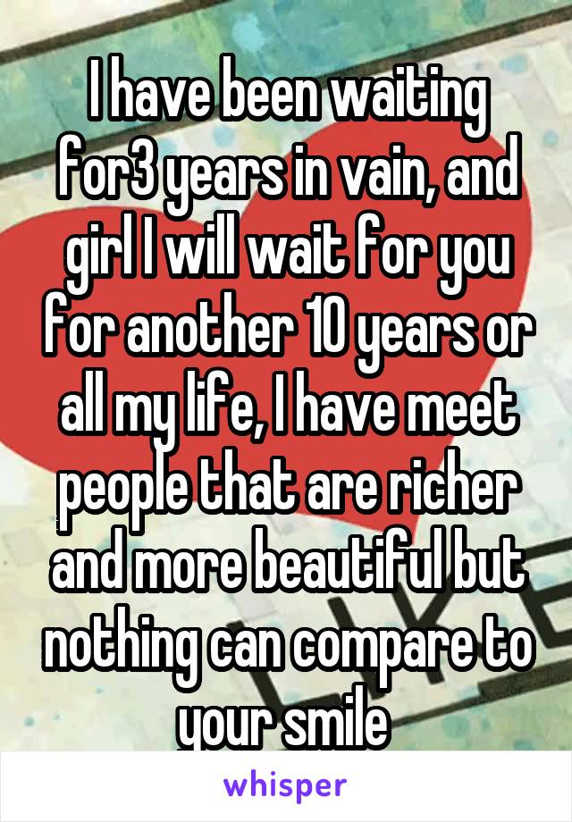 I have been waiting for3 years in vain, and girl I will wait for you for another 10 years or all my life, I have meet people that are richer and more beautiful but nothing can compare to your smile 